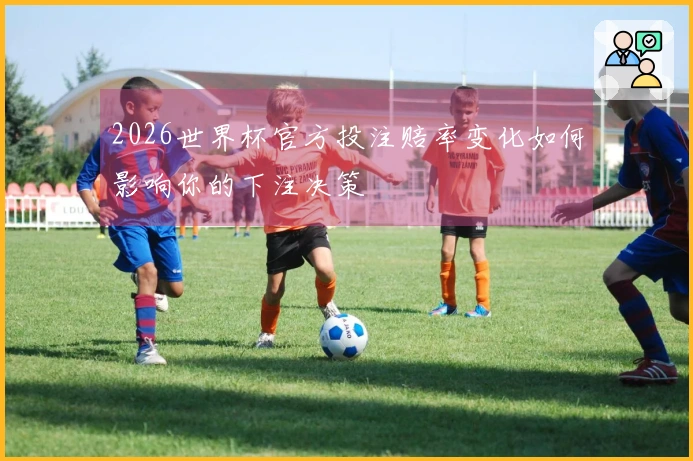 2026世界杯官方投注赔率变化如何影响你的下注决策